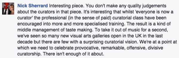 A screenshot from Facebook with a picture of Nick Sherrard and his quote which reads: “Interesting piece. You don’t make any quality judgements about the curators in that piece. It’s interesting that whilst ‘everyone is now a curator’ the professional (in the sense of paid) curatorial class have been encouraged into more and more specialized training. The result is a kind of middle management of taste making. To take it out of music for a second, we’ve seen so many new visual art galleries open in the UK in the last decade but there are few with a surprising curatorial vision. We’re at a point at which we need to celebrate provocative, remarkable, offensive, divisive curatorship. There isn’t enough of it about.”