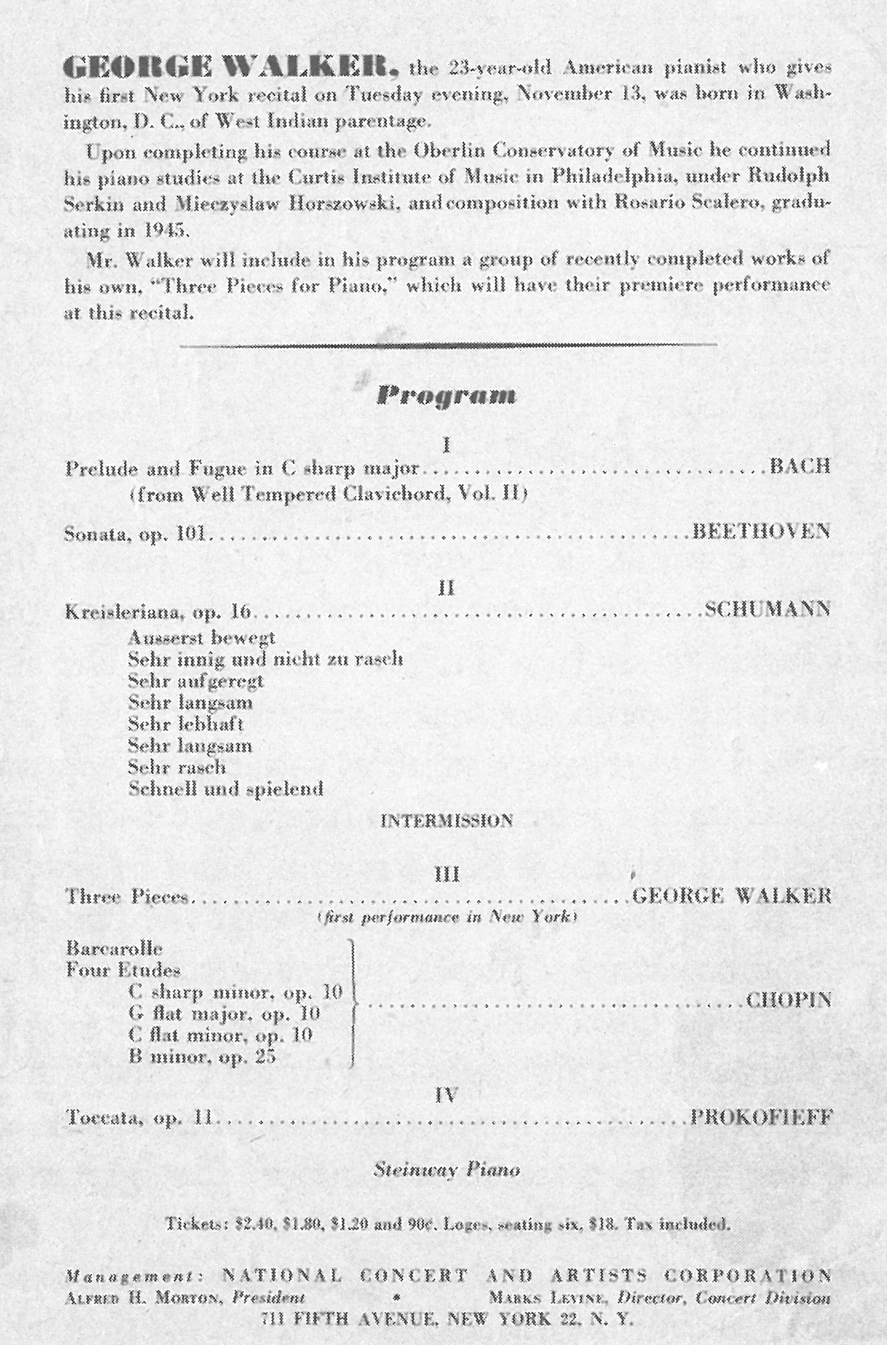 The program for George Walker's debut piano recital at New York's Town Hall: J.S. Bach's Prelude and Fugue in C-sharp minor from WTC Bk II; Beethoven's Sonata opus 101; Robert Schumann's Kreisleriana; (intermission); three pieces by Walker (receiving their world premiere performances); Chopin's Barcarolle plus four etudes (C-sharp minor, G-flat major, G-flat minor, and B minorf); and Prokofieff's Toccata, opus 11.
