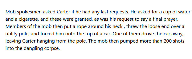 "Mob spokesmen asked Carter if he had any last requests. He asked for a cup of water and a cigarette, and these were granted, as was his request to say a final prayer. Members of the mob then put a rope around his neck, threw the noose end over a utility pole, and forced him onto the top of a car. One of them drove the car away, leaving Carter hanging from the pole. The mob then pumped more than 200 shots into the dangling corpse."