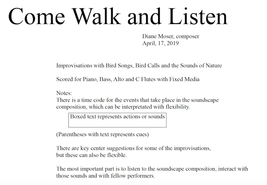 Program Note for Diane Moser's composition Come Walk and Listen, April 17, 2019: "Improvisations with Bird Songs, Bird Calls, and the Sounds of Nature. Scored for Piano, Bass, Alto and C Flutes with Fixed Media. Boxed text represents actions or sounds. Parentheses with text rep[resent cues. There are key center suggestions for some of the improvisations, but these can also be flexible. The most important part is to listen to the soundscape composition, interact with those sounds and with fellow performers."