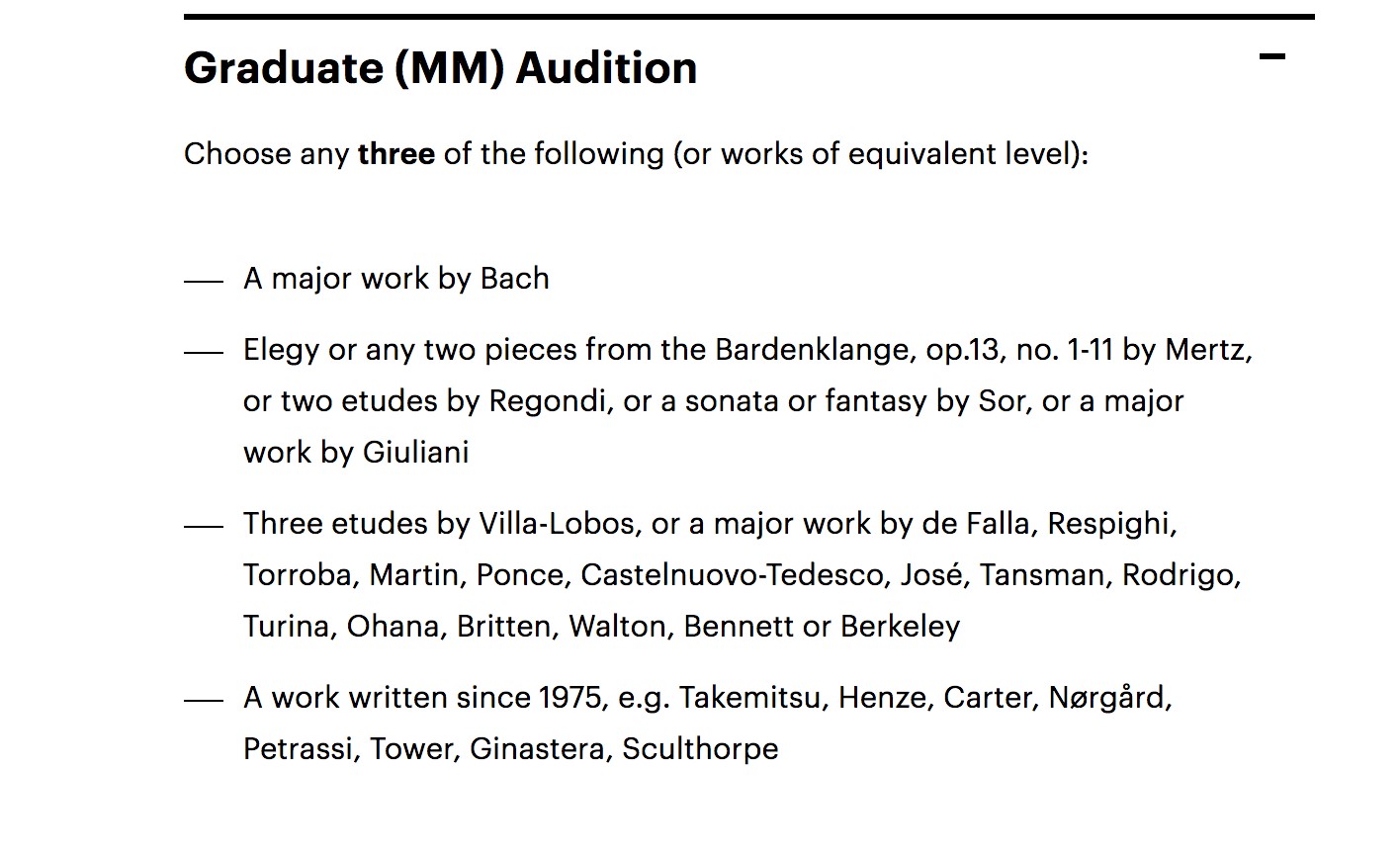 Graduate MM Audition - Choose any three of the following (or works of an equivalent level): A major work by Bach; Elegy or any two pieces from Bardenklange, op. 13#1-11 by Mertz, or two etudes by Regondi, or a sonata or fantasy by Sor, or a major work by Giuliani; Three etudes by Villa-Lobos, or a major work by de Falla, REspighi, Torroba, Martin, Ponce, Castelnuovo-Tedesco, José, Tansman, Rodrigo, Turina, Ohana, Britten, Walton, Bennett or Berkeley; A work written since 1975, e.g., Takemitsu, Henze, Carter, Nørgård, Petrassi, Tower, Ginastera, Sculthorpe.