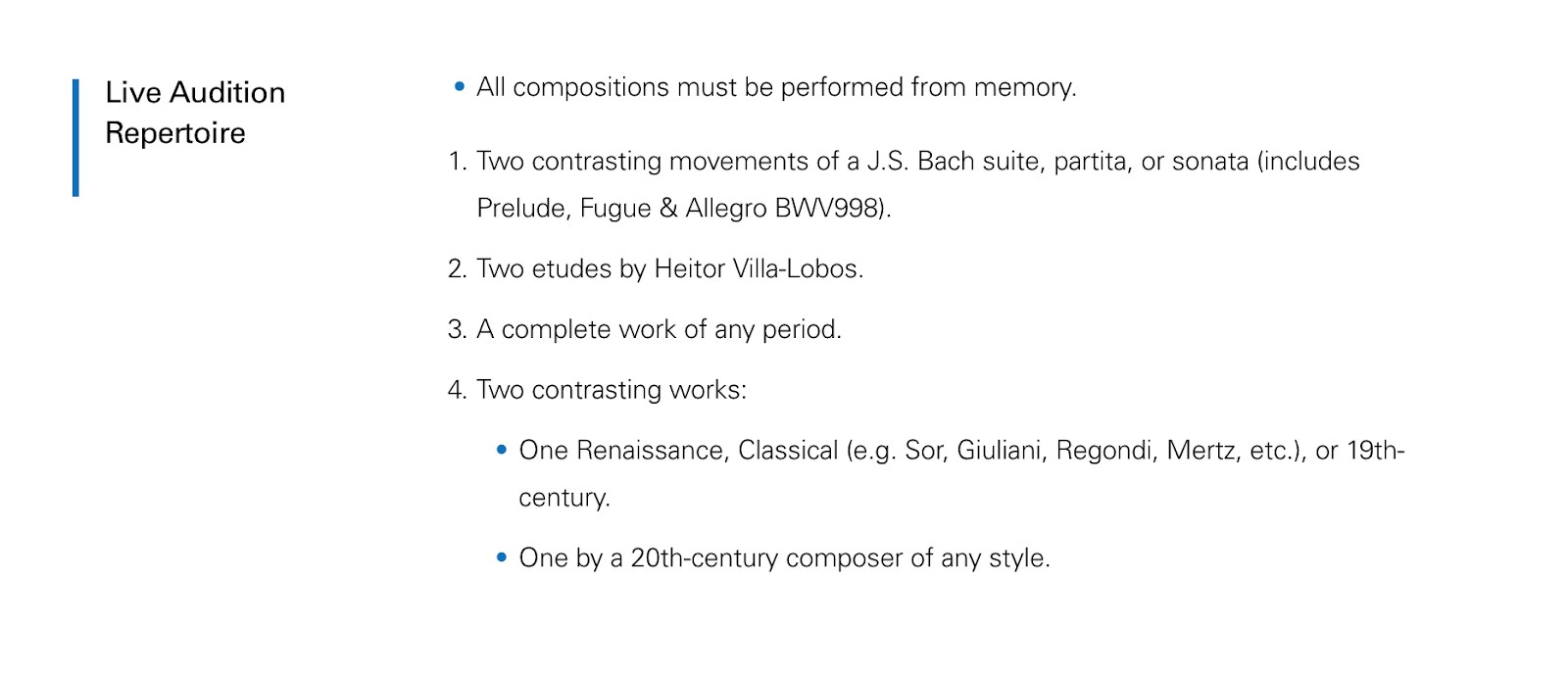 Live audition repertoire: All compositions must be performed from memory; 1. two contrasting movements of a J.S. Bach suite, partita, or sonata (includes Prelude, Fugue and Allegro BWV998); 2. two etudes by Heitor Villa-Lobos; 3. A complete work of any period; 4. Two contrasting works: one Renaissance, Classical (Sor, Giuliani, Regondi, Mertz, etc.) or 19th Century; one by a 20th century composer of any style.
